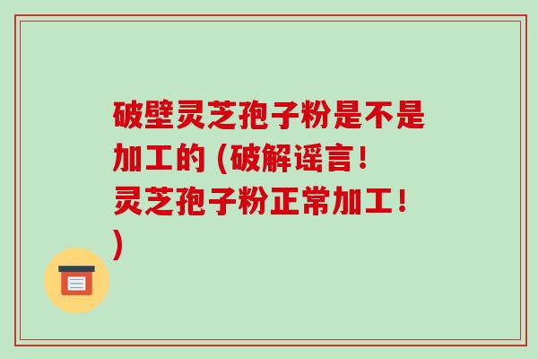 破壁灵芝孢子粉是不是加工的 (破解谣言！灵芝孢子粉正常加工！)