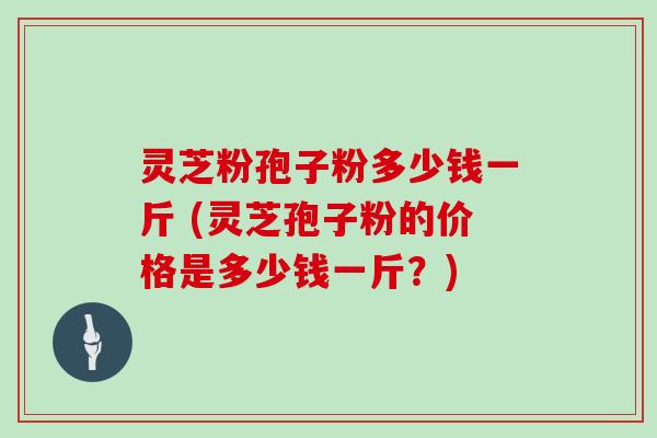 灵芝粉孢子粉多少钱一斤 (灵芝孢子粉的价格是多少钱一斤？)