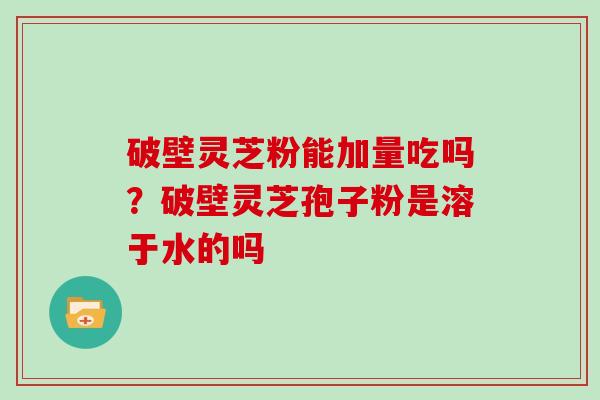 破壁灵芝粉能加量吃吗？破壁灵芝孢子粉是溶于水的吗