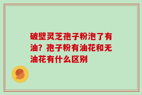 破壁灵芝孢子粉泡了有油？孢子粉有油花和无油花有什么区别