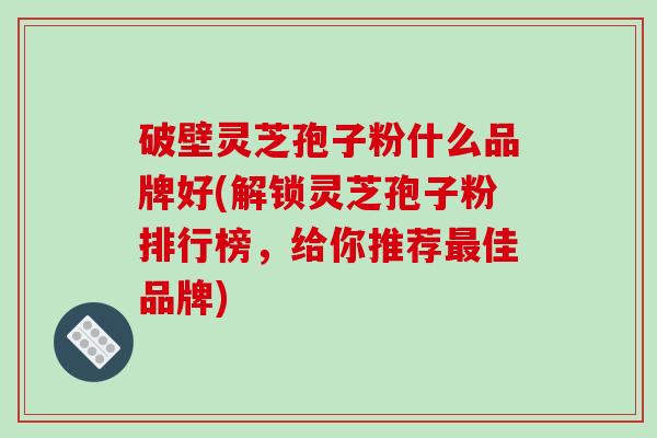 破壁灵芝孢子粉什么品牌好(解锁灵芝孢子粉排行榜，给你推荐佳品牌)
