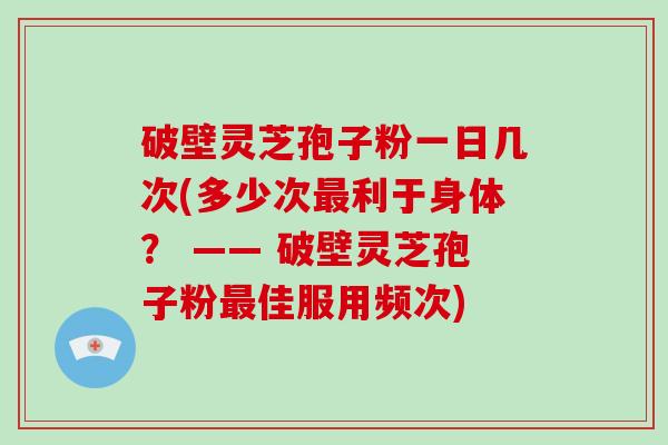 破壁灵芝孢子粉一日几次(多少次利于身体？ —— 破壁灵芝孢子粉佳服用频次)