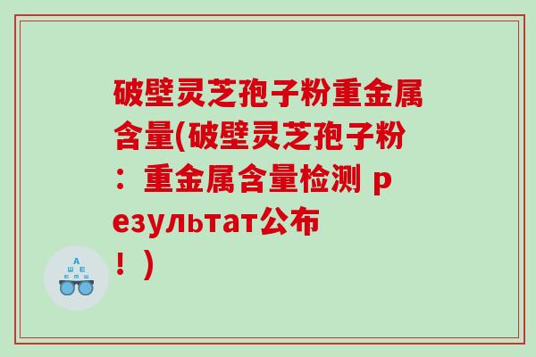 破壁灵芝孢子粉重金属含量(破壁灵芝孢子粉：重金属含量检测 результат公布！)