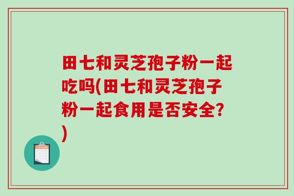 田七和灵芝孢子粉一起吃吗(田七和灵芝孢子粉一起食用是否安全？)