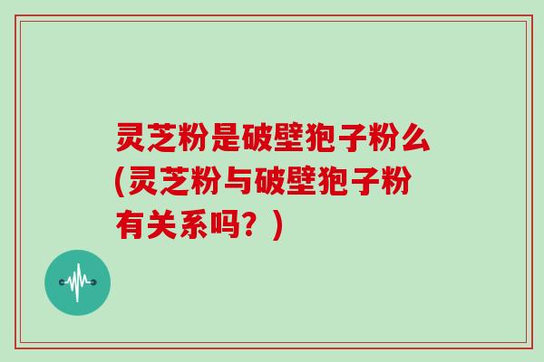 灵芝粉是破壁狍子粉么(灵芝粉与破壁狍子粉有关系吗？)