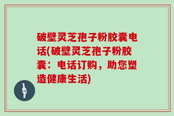 破壁灵芝孢子粉胶囊电话(破壁灵芝孢子粉胶囊：电话订购，助您塑造健康生活)