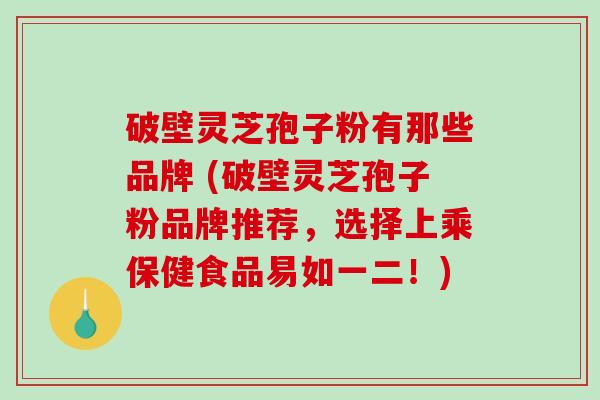 破壁灵芝孢子粉有那些品牌 (破壁灵芝孢子粉品牌推荐，选择上乘保健食品易如一二！)