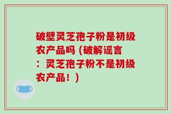 破壁灵芝孢子粉是初级农产品吗 (破解谣言：灵芝孢子粉不是初级农产品！)