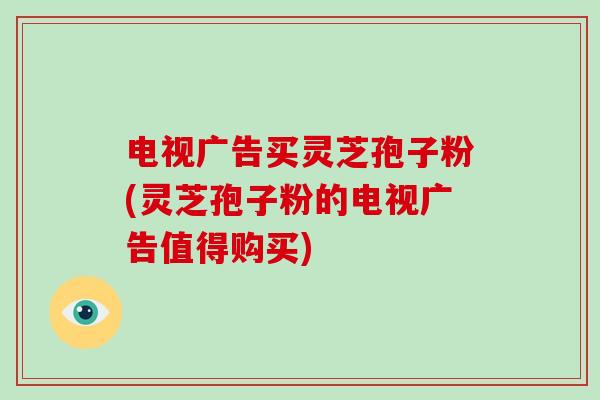 电视广告买灵芝孢子粉(灵芝孢子粉的电视广告值得购买)