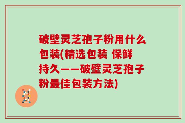 破壁灵芝孢子粉用什么包装(精选包装 保鲜持久——破壁灵芝孢子粉佳包装方法)