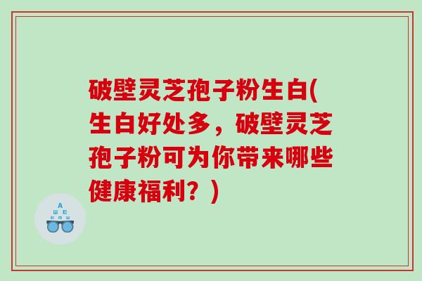 破壁灵芝孢子粉生白(生白好处多，破壁灵芝孢子粉可为你带来哪些健康福利？)