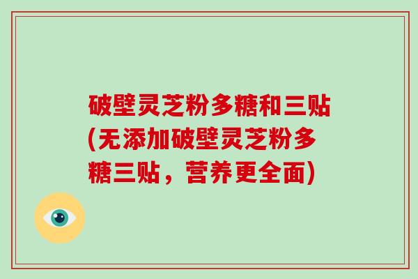 破壁灵芝粉多糖和三贴(无添加破壁灵芝粉多糖三贴，营养更全面)