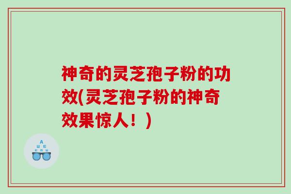 神奇的灵芝孢子粉的功效(灵芝孢子粉的神奇效果惊人！)