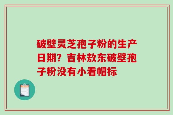 破壁灵芝孢子粉的生产日期？吉林敖东破壁孢子粉没有小看帽标