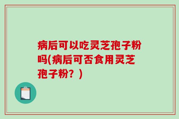 后可以吃灵芝孢子粉吗(后可否食用灵芝孢子粉？)