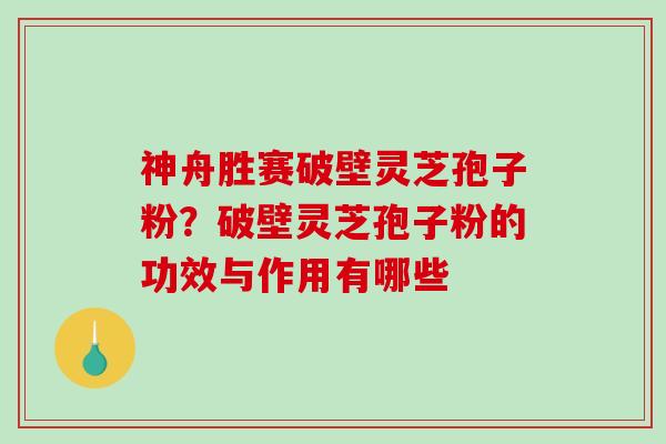 神舟胜赛破壁灵芝孢子粉？破壁灵芝孢子粉的功效与作用有哪些