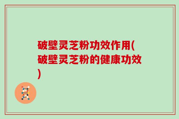 破壁灵芝粉功效作用(破壁灵芝粉的健康功效)