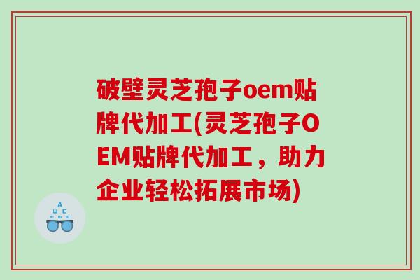 破壁灵芝孢子oem贴牌代加工(灵芝孢子OEM贴牌代加工，助力企业轻松拓展市场)