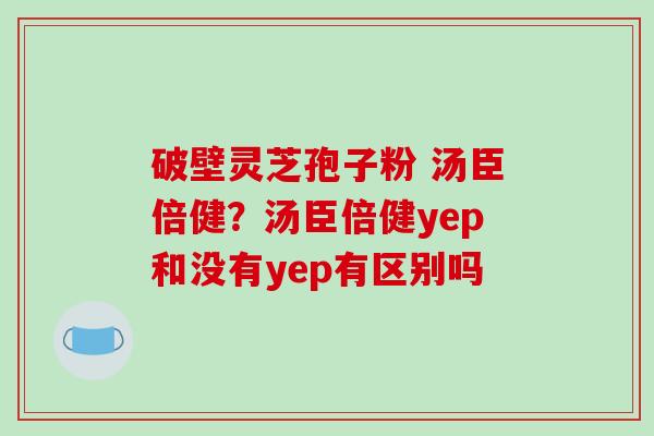 破壁灵芝孢子粉 汤臣倍健？汤臣倍健yep和没有yep有区别吗