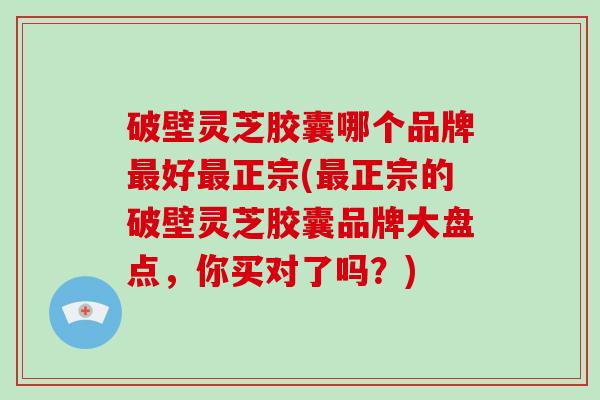 破壁灵芝胶囊哪个品牌好正宗(正宗的破壁灵芝胶囊品牌大盘点，你买对了吗？)