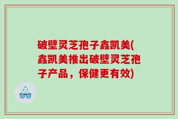 破壁灵芝孢子鑫凯美(鑫凯美推出破壁灵芝孢子产品，保健更有效)