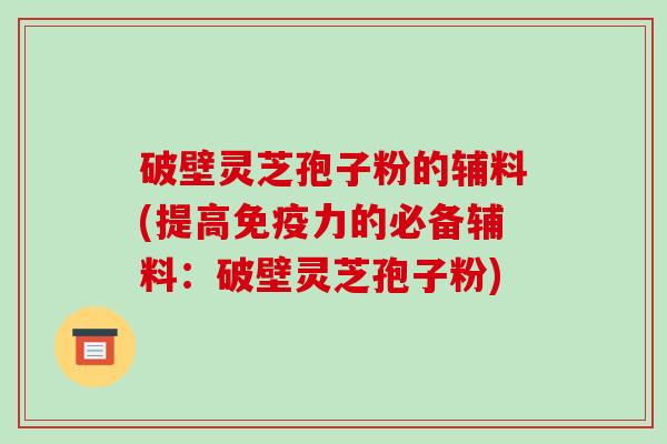 破壁灵芝孢子粉的辅料(提高免疫力的必备辅料：破壁灵芝孢子粉)