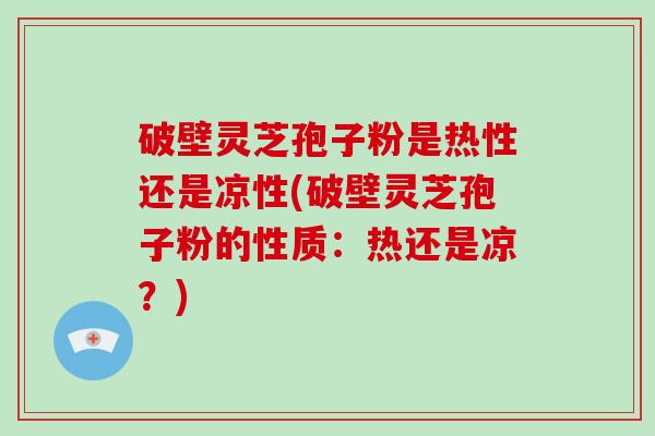 破壁灵芝孢子粉是热性还是凉性(破壁灵芝孢子粉的性质：热还是凉？)