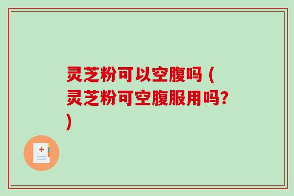 灵芝粉可以空腹吗 (灵芝粉可空腹服用吗？)