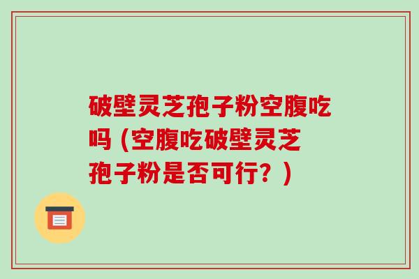 破壁灵芝孢子粉空腹吃吗 (空腹吃破壁灵芝孢子粉是否可行？)