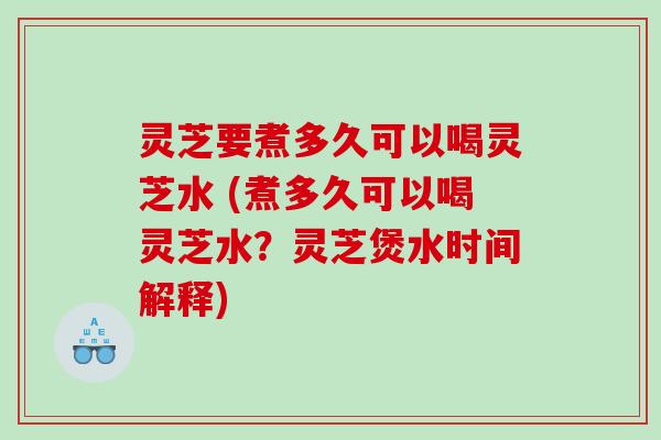 灵芝要煮多久可以喝灵芝水 (煮多久可以喝灵芝水？灵芝煲水时间解释)
