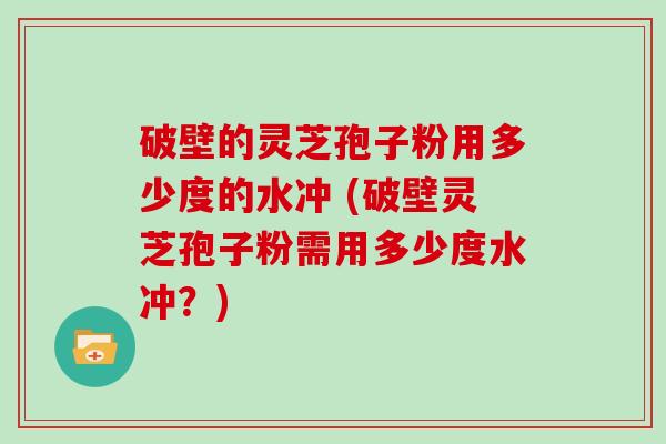 破壁的灵芝孢子粉用多少度的水冲 (破壁灵芝孢子粉需用多少度水冲？)