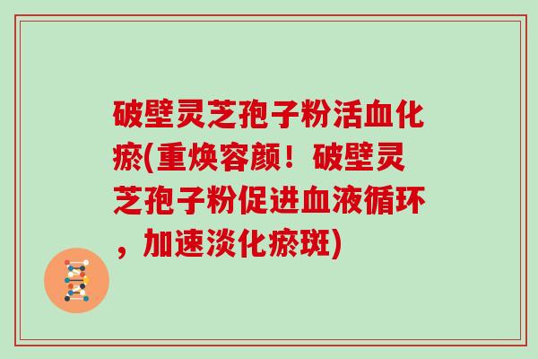 破壁灵芝孢子粉活化瘀(重焕容颜！破壁灵芝孢子粉促进，加速淡化瘀斑)