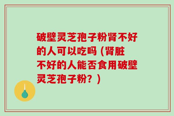 破壁灵芝孢子粉不好的人可以吃吗 (脏不好的人能否食用破壁灵芝孢子粉？)
