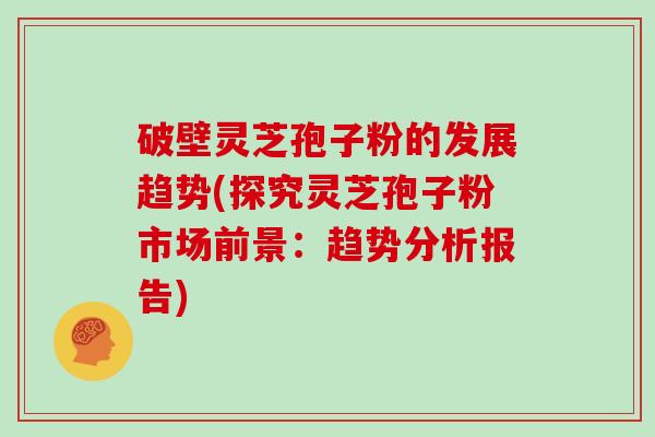 破壁灵芝孢子粉的发展趋势(探究灵芝孢子粉市场前景：趋势分析报告)