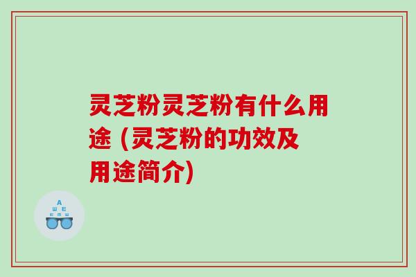 灵芝粉灵芝粉有什么用途 (灵芝粉的功效及用途简介)