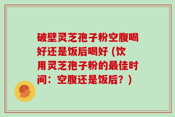 破壁灵芝孢子粉空腹喝好还是饭后喝好 (饮用灵芝孢子粉的佳时间：空腹还是饭后？)