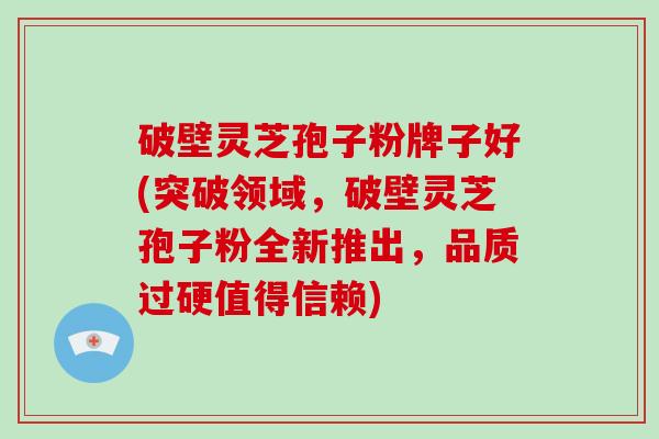 破壁灵芝孢子粉牌子好(突破领域，破壁灵芝孢子粉全新推出，品质过硬值得信赖)