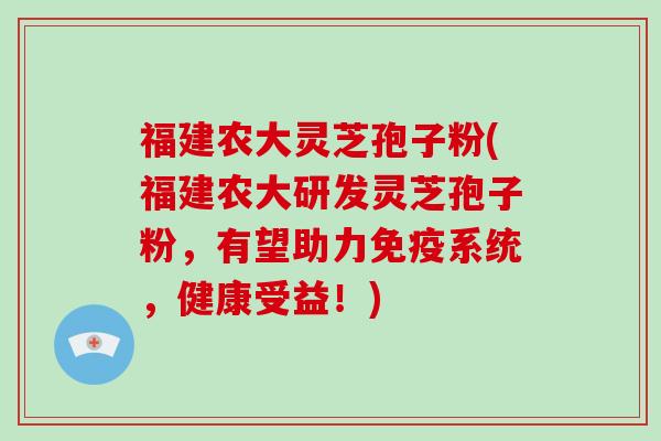 福建农大灵芝孢子粉(福建农大研发灵芝孢子粉，有望助力免疫系统，健康受益！)