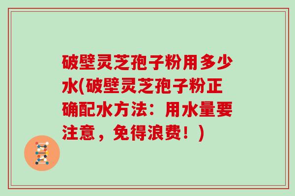 破壁灵芝孢子粉用多少水(破壁灵芝孢子粉正确配水方法：用水量要注意，免得浪费！)