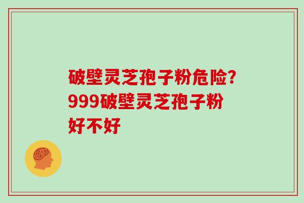 破壁灵芝孢子粉危险？999破壁灵芝孢子粉好不好