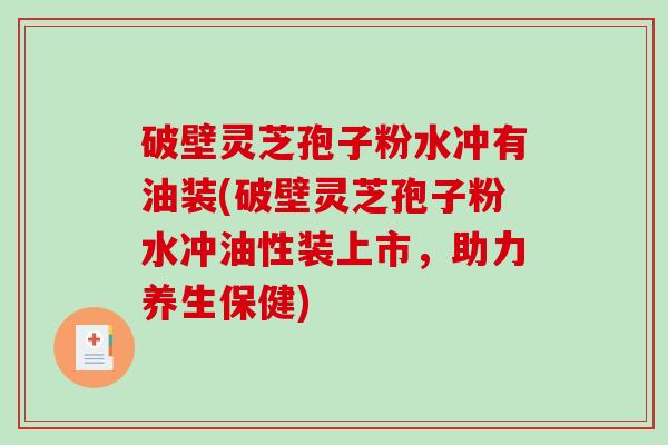 破壁灵芝孢子粉水冲有油装(破壁灵芝孢子粉水冲油性装上市，助力养生保健)