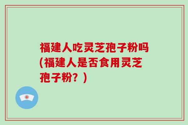 福建人吃灵芝孢子粉吗(福建人是否食用灵芝孢子粉？)
