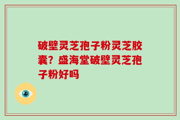 破壁灵芝孢子粉灵芝胶囊？盛海堂破壁灵芝孢子粉好吗
