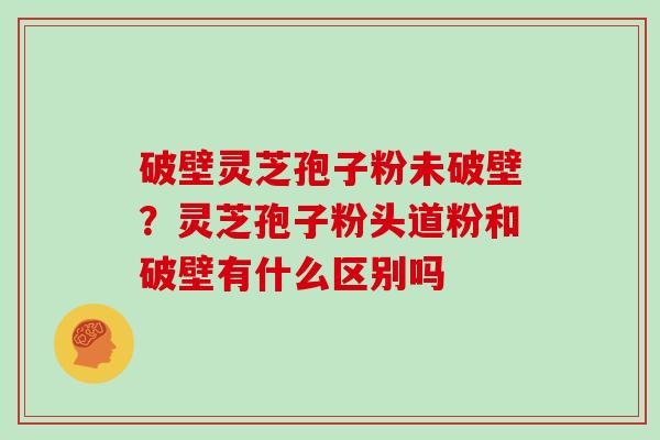 破壁灵芝孢子粉未破壁？灵芝孢子粉头道粉和破壁有什么区别吗