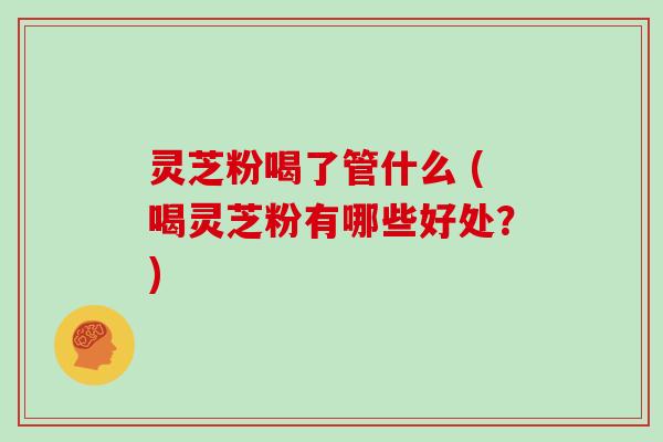 灵芝粉喝了管什么 (喝灵芝粉有哪些好处？)
