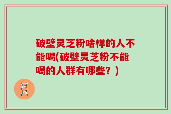 破壁灵芝粉啥样的人不能喝(破壁灵芝粉不能喝的人群有哪些？)