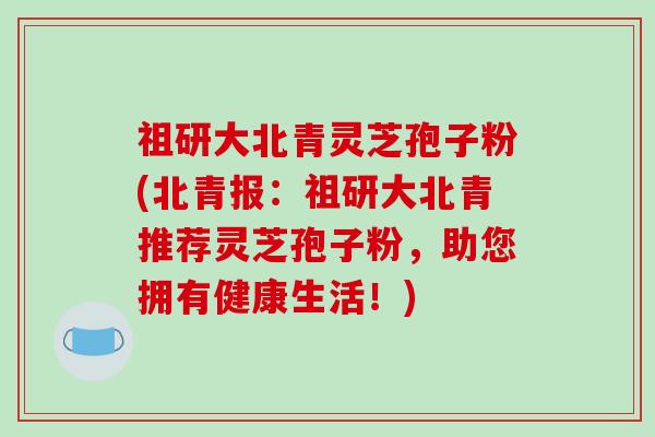 祖研大北青灵芝孢子粉(北青报：祖研大北青推荐灵芝孢子粉，助您拥有健康生活！)