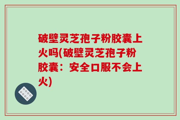 破壁灵芝孢子粉胶囊上火吗(破壁灵芝孢子粉胶囊：安全口服不会上火)