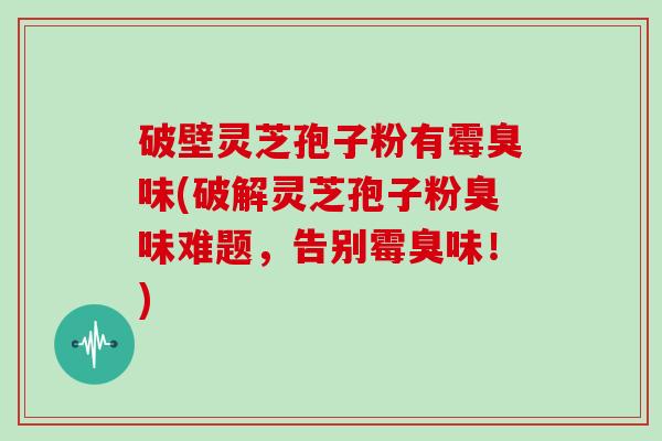 破壁灵芝孢子粉有霉臭味(破解灵芝孢子粉臭味难题，告别霉臭味！)