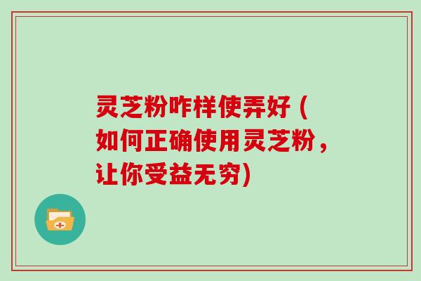 灵芝粉咋样使弄好 (如何正确使用灵芝粉，让你受益无穷)